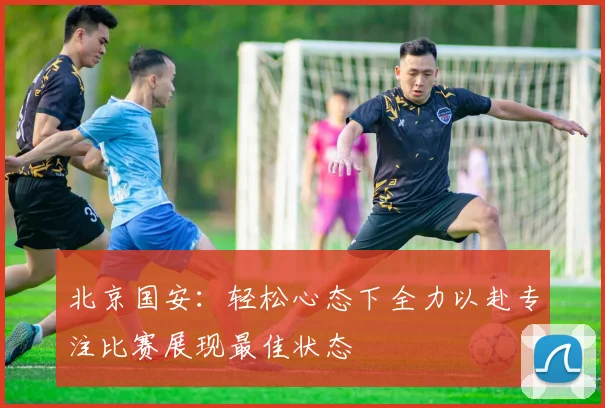 北京国安：轻松心态下全力以赴专注比赛展现最佳状态