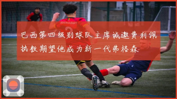 巴西第四级别球队主席诚邀费利佩执教期望他成为新一代弗格森