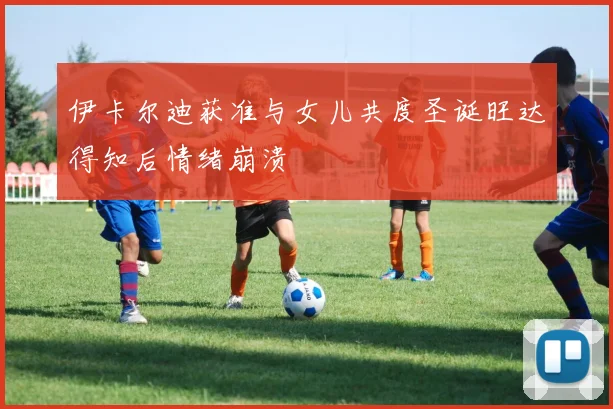 伊卡尔迪获准与女儿共度圣诞旺达得知后情绪崩溃