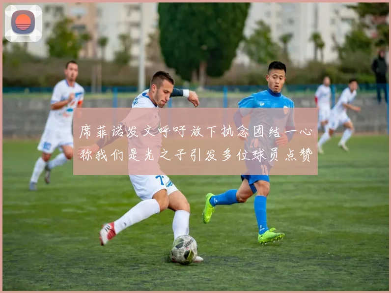 席菲诺发文呼吁放下执念团结一心称我们是光之子引发多位球员点赞