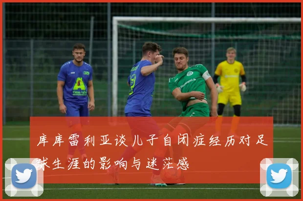 库库雷利亚谈儿子自闭症经历对足球生涯的影响与迷茫感