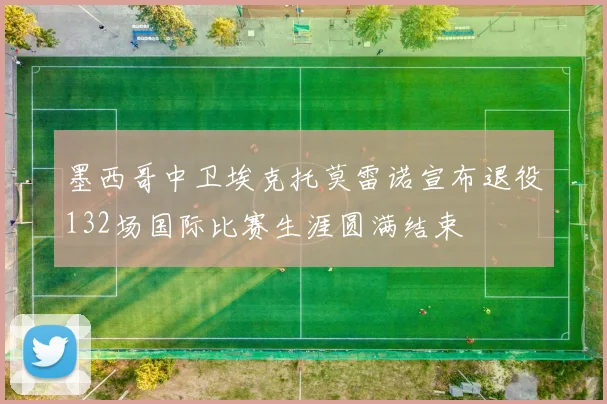 墨西哥中卫埃克托莫雷诺宣布退役132场国际比赛生涯圆满结束