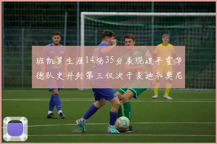 班凯罗生涯14场35分表现追平霍华德队史并列第三仅次于麦迪和奥尼尔