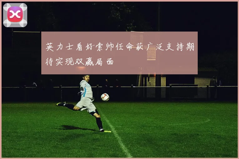 英力士看好索帅任命获广泛支持期待实现双赢局面