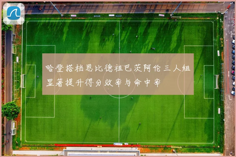 哈登搭档恩比德祖巴茨阿伦三人组显著提升得分效率与命中率
