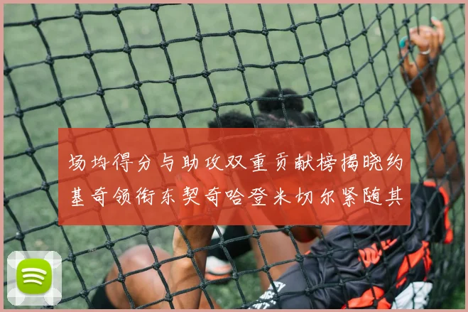 场均得分与助攻双重贡献榜揭晓约基奇领衔东契奇哈登米切尔紧随其后