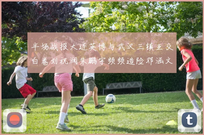 半场战报大连英博与武汉三镇互交白卷刘祝润朱鹏宇频频造险邓涵文因伤退场