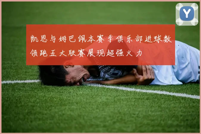 凯恩与姆巴佩本赛季俱乐部进球数领跑五大联赛展现超强火力