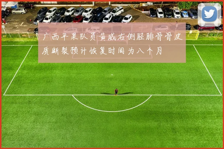 广西平果队员黄威右侧胫腓骨骨皮质断裂预计恢复时间为八个月