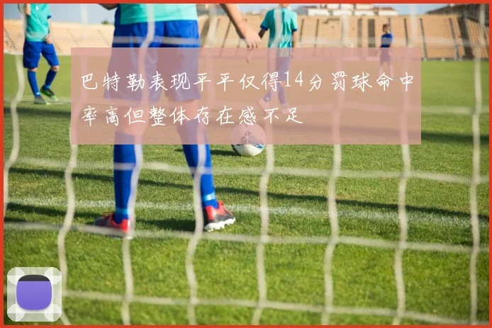 巴特勒表现平平仅得14分罚球命中率高但整体存在感不足