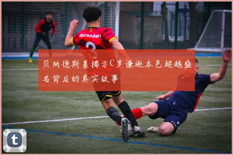 贝纳德斯基揭示C罗谦逊本色超越盛名背后的真实故事