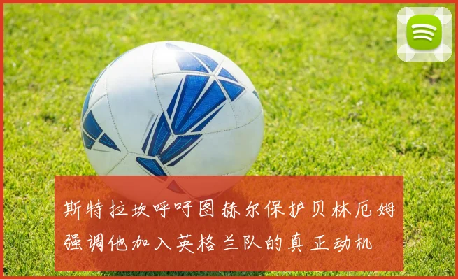 斯特拉坎呼吁图赫尔保护贝林厄姆强调他加入英格兰队的真正动机