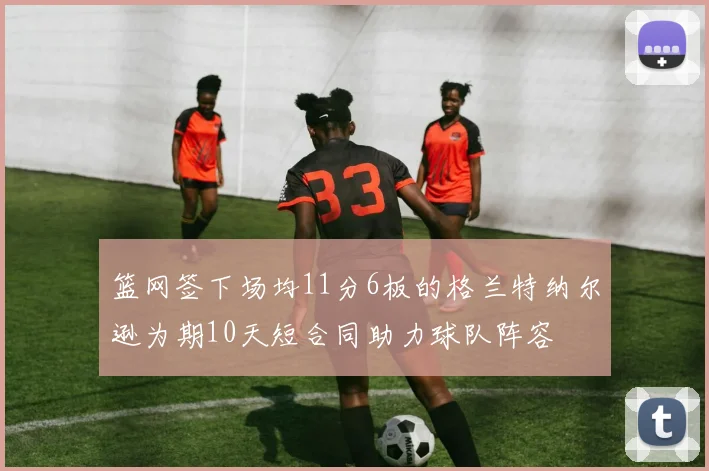 篮网签下场均11分6板的格兰特纳尔逊为期10天短合同助力球队阵容