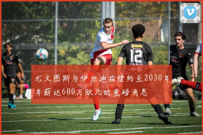 尤文图斯与伊尔迪兹续约至2030年年薪达600万欧元的重磅消息