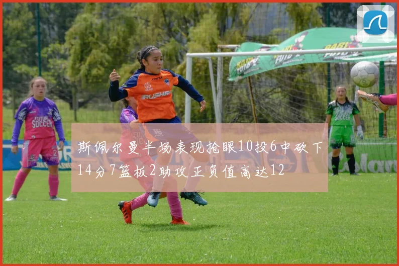 斯佩尔曼半场表现抢眼10投6中砍下14分7篮板2助攻正负值高达12