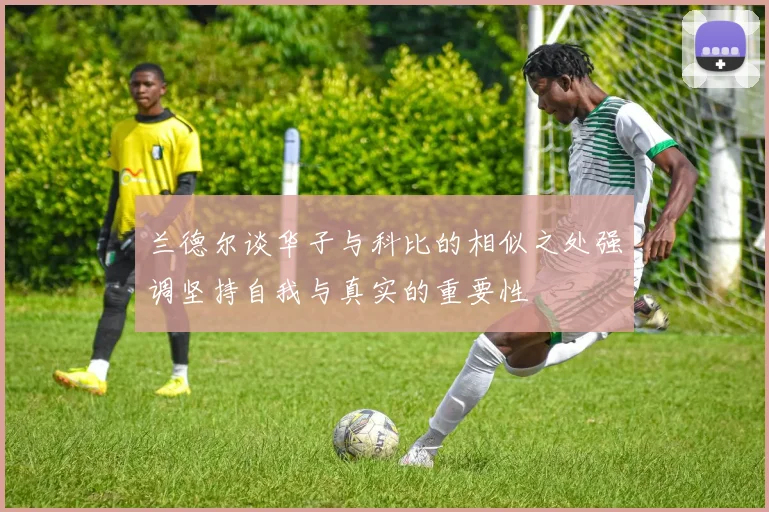 兰德尔谈华子与科比的相似之处强调坚持自我与真实的重要性