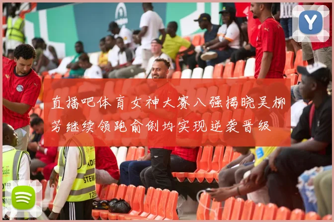 直播吧体育女神大赛八强揭晓吴柳芳继续领跑俞俐均实现逆袭晋级