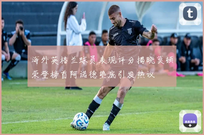 海外英格兰球员表现评分揭晓莫顿荣登榜首阿诺德垫底引发热议