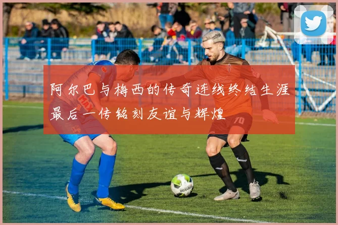阿尔巴与梅西的传奇连线终结生涯最后一传铭刻友谊与辉煌